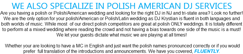 WE ALSO SPECIALIZE IN POLISH AMERICAN DJ SERVICES Are you having a polish or Polish/American wedding and looking for the right DJ in NJ and tri-state area? Look no further! We are the only option for your polish/American or Polish/Latin wedding as DJ Krystian is fluent in both languages and both worlds of music. While most of our direct polish competitors are great at polish ONLY weddings. It is totally different to perform at a mixed wedding where reading the crowd and not having a bias towards one side of the music is a must! We let your guests dictate what music we are playing at all times! Whether your are looking to have a MC in English and just want the polish names pronounced correctly or if you would prefer full translation of the introductions and announcements. We have you covered, FLUENTLY. 